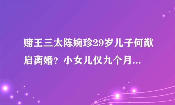 赌王三太陈婉珍29岁儿子何猷启离婚？小女儿仅九个月大，照片曝光