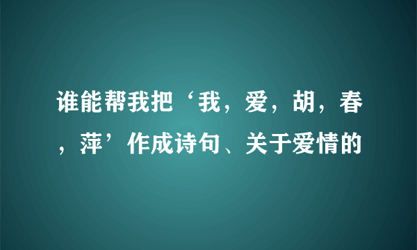 谁能帮我把‘我，爱，胡，春，萍’作成诗句、关于爱情的