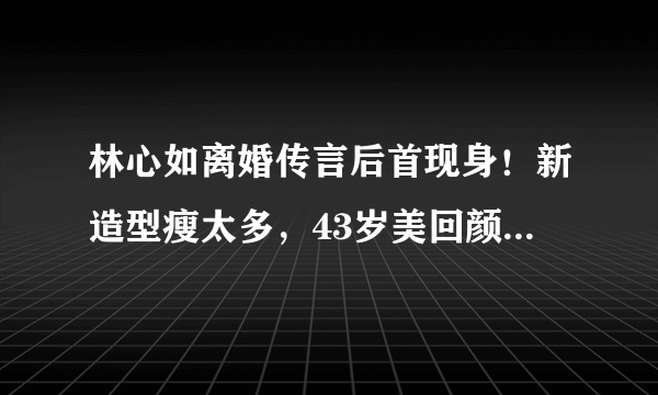 林心如离婚传言后首现身！新造型瘦太多，43岁美回颜值巅峰破谣言