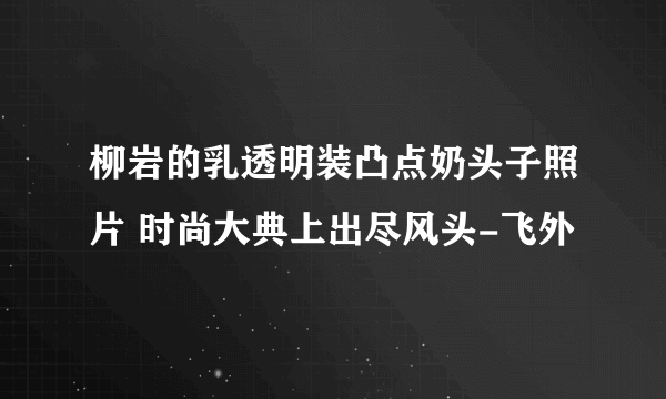 柳岩的乳透明装凸点奶头子照片 时尚大典上出尽风头-飞外