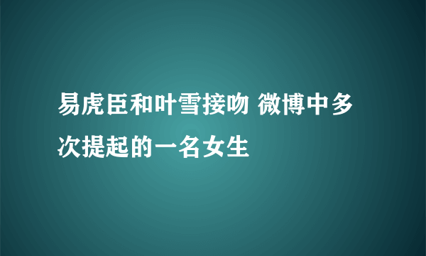 易虎臣和叶雪接吻 微博中多次提起的一名女生