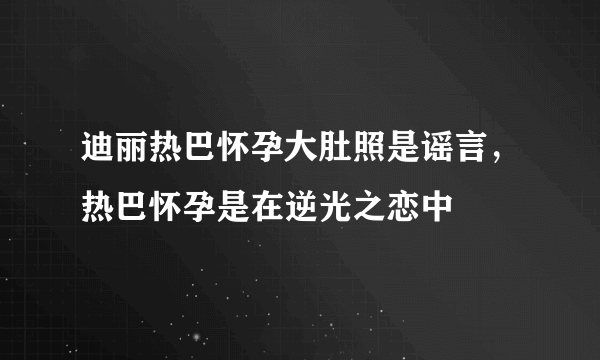 迪丽热巴怀孕大肚照是谣言，热巴怀孕是在逆光之恋中