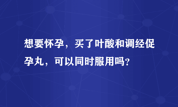 想要怀孕，买了叶酸和调经促孕丸，可以同时服用吗？