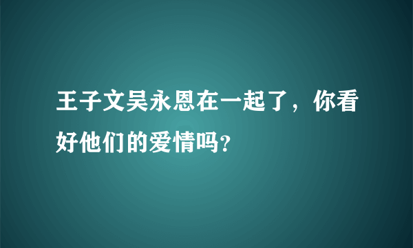 王子文吴永恩在一起了，你看好他们的爱情吗？