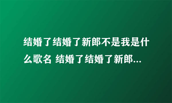 结婚了结婚了新郎不是我是什么歌名 结婚了结婚了新郎不是我太多的难过歌词