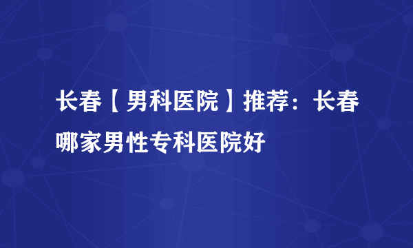 长春【男科医院】推荐：长春哪家男性专科医院好