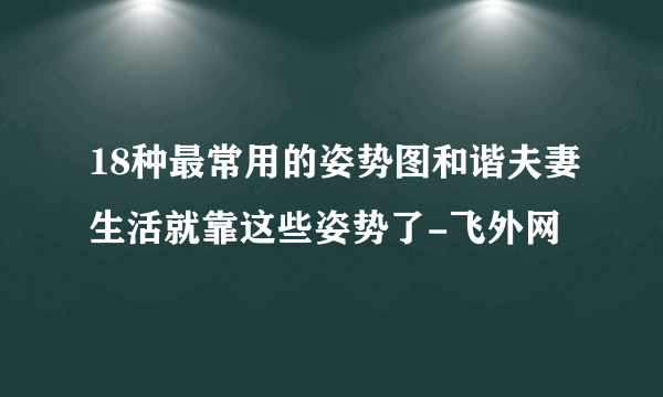 18种最常用的姿势图和谐夫妻生活就靠这些姿势了-飞外网