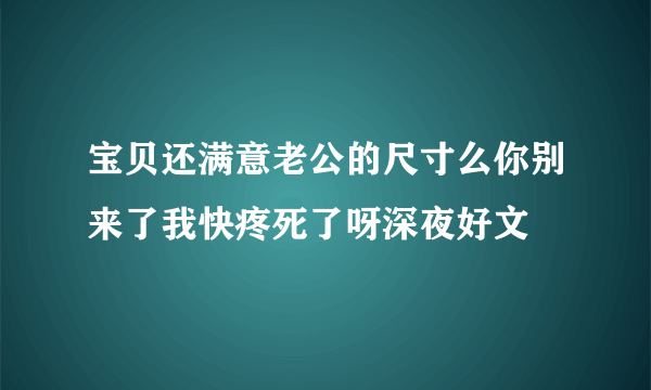 宝贝还满意老公的尺寸么你别来了我快疼死了呀深夜好文