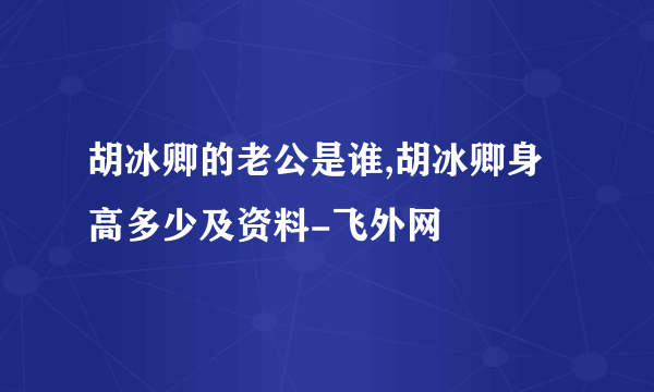 胡冰卿的老公是谁,胡冰卿身高多少及资料-飞外网