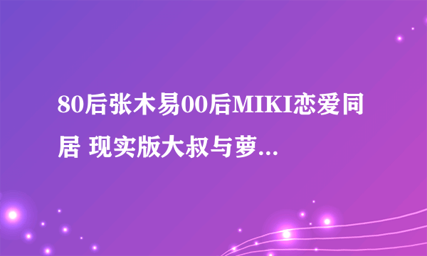 80后张木易00后MIKI恋爱同居 现实版大叔与萝莉 - 飞外网