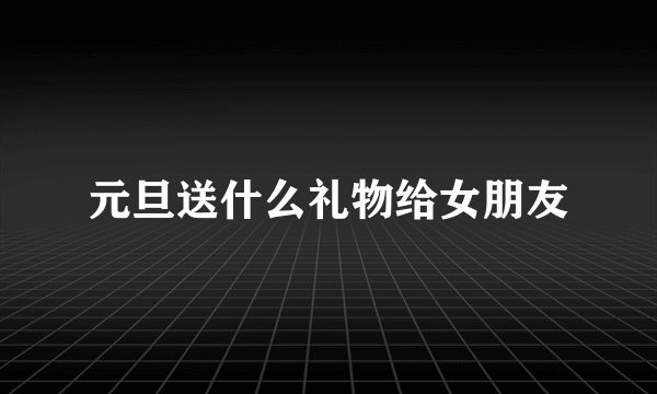 元旦送什么礼物给女朋友