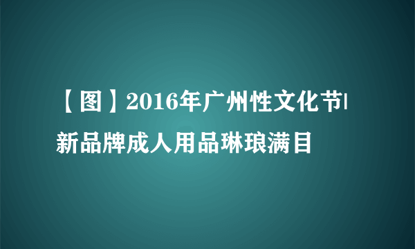 【图】2016年广州性文化节|新品牌成人用品琳琅满目