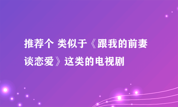 推荐个 类似于《跟我的前妻谈恋爱》这类的电视剧