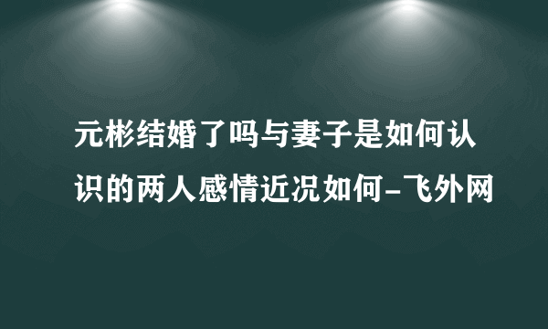 元彬结婚了吗与妻子是如何认识的两人感情近况如何-飞外网