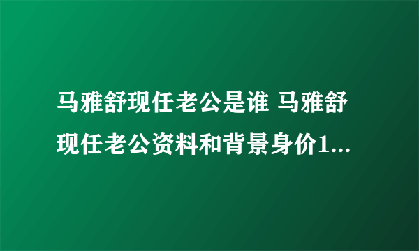 马雅舒现任老公是谁 马雅舒现任老公资料和背景身价10亿-飞外