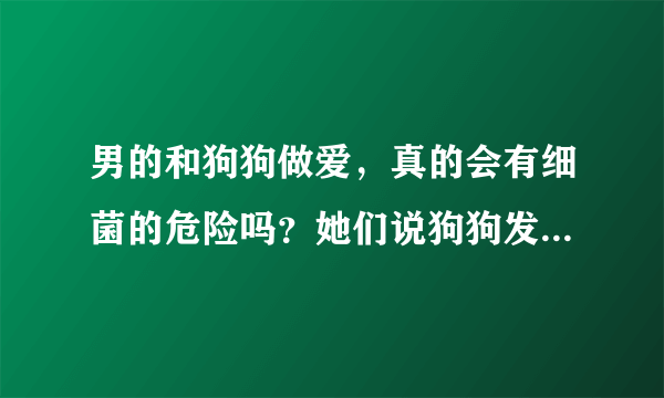 男的和狗狗做爱，真的会有细菌的危险吗？她们说狗狗发情才可以搞，狗狗会怀孕吗？好奇，和带套搞可以吗