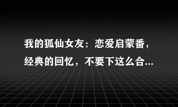 我的狐仙女友：恋爱启蒙番，经典的回忆，不要下这么合场合的雨啊