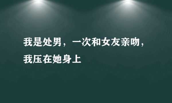 我是处男，一次和女友亲吻，我压在她身上