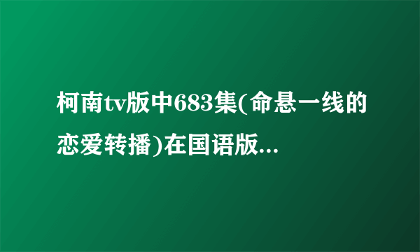 柯南tv版中683集(命悬一线的恋爱转播)在国语版中的第几集