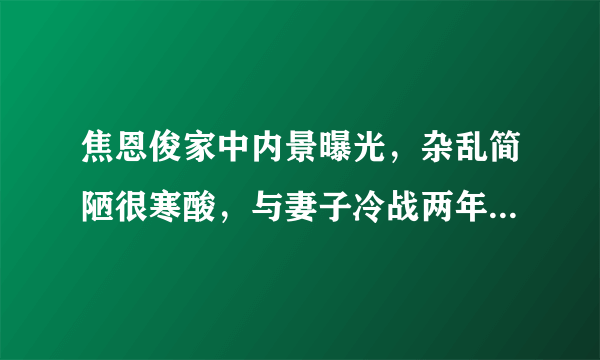 焦恩俊家中内景曝光，杂乱简陋很寒酸，与妻子冷战两年至今不离婚？