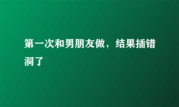 第一次和男朋友做，结果插错洞了