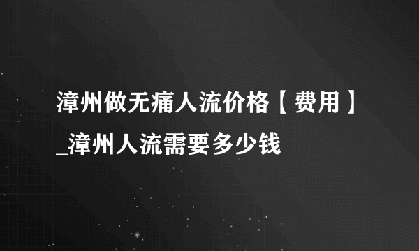 漳州做无痛人流价格【费用】_漳州人流需要多少钱