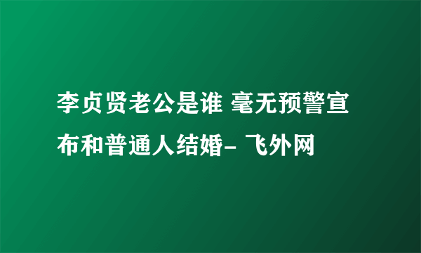 李贞贤老公是谁 毫无预警宣布和普通人结婚- 飞外网