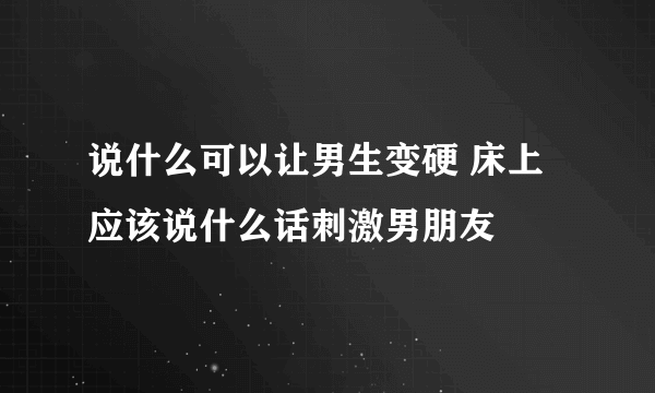 说什么可以让男生变硬 床上应该说什么话刺激男朋友