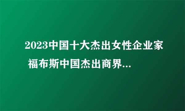 2023中国十大杰出女性企业家 福布斯中国杰出商界女性榜 十大商界女强人