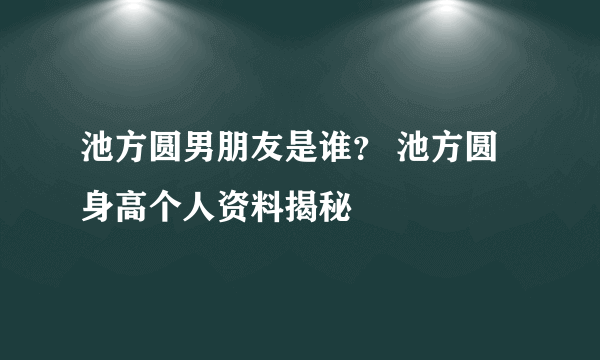 池方圆男朋友是谁？ 池方圆身高个人资料揭秘