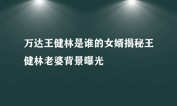 万达王健林是谁的女婿揭秘王健林老婆背景曝光