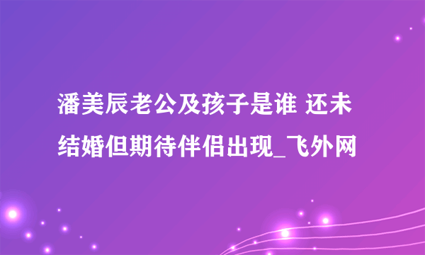 潘美辰老公及孩子是谁 还未结婚但期待伴侣出现_飞外网