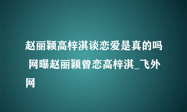 赵丽颖高梓淇谈恋爱是真的吗 网曝赵丽颖曾恋高梓淇_飞外网