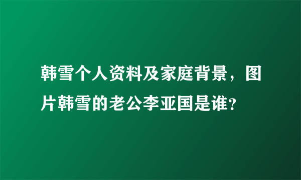 韩雪个人资料及家庭背景，图片韩雪的老公李亚国是谁？