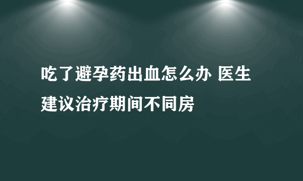 吃了避孕药出血怎么办 医生建议治疗期间不同房