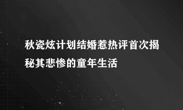 秋瓷炫计划结婚惹热评首次揭秘其悲惨的童年生活