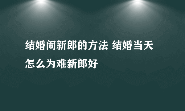 结婚闹新郎的方法 结婚当天怎么为难新郎好