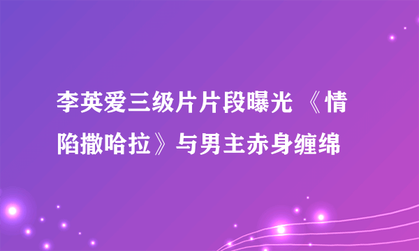 李英爱三级片片段曝光 《情陷撒哈拉》与男主赤身缠绵