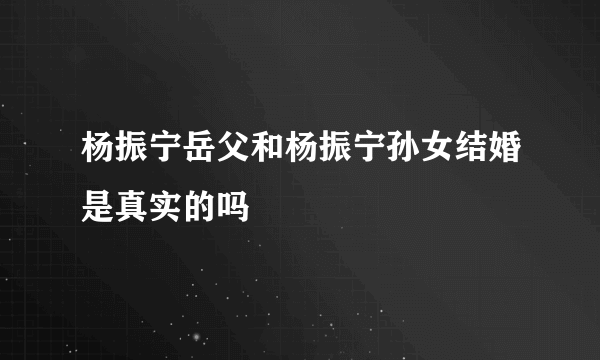 杨振宁岳父和杨振宁孙女结婚是真实的吗