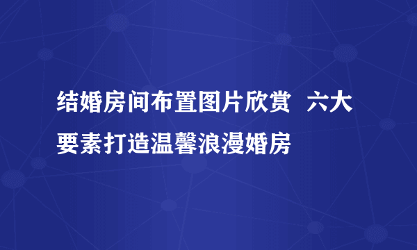 结婚房间布置图片欣赏  六大要素打造温馨浪漫婚房