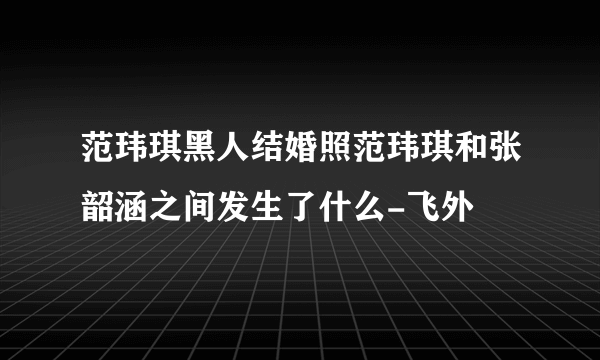 范玮琪黑人结婚照范玮琪和张韶涵之间发生了什么-飞外