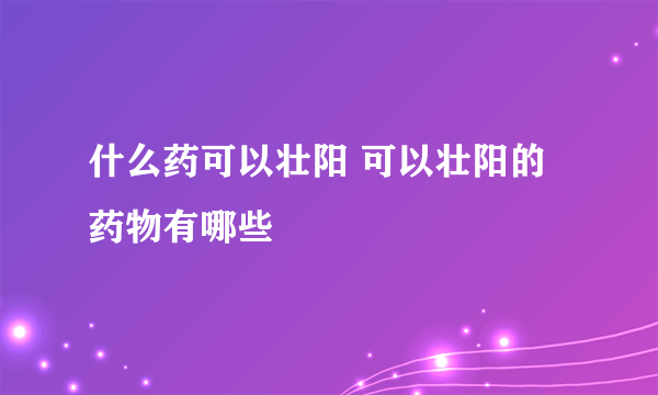 什么药可以壮阳 可以壮阳的药物有哪些