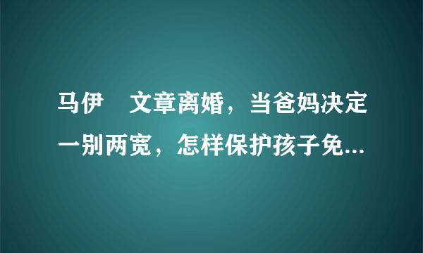 马伊琍文章离婚，当爸妈决定一别两宽，怎样保护孩子免受影响？