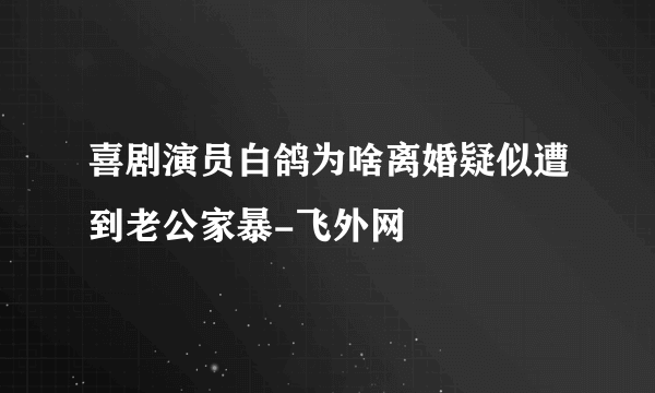 喜剧演员白鸽为啥离婚疑似遭到老公家暴-飞外网