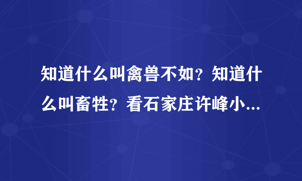 知道什么叫禽兽不如？知道什么叫畜牲？看石家庄许峰小夫妻给大家做示范谢谢了，大神帮忙啊