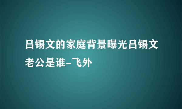 吕锡文的家庭背景曝光吕锡文老公是谁-飞外