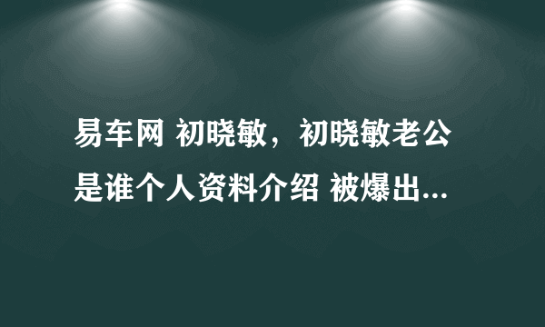 易车网 初晓敏，初晓敏老公是谁个人资料介绍 被爆出轨张盛钧是真的吗