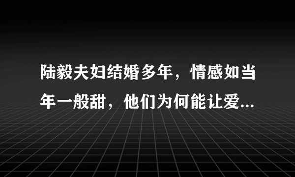 陆毅夫妇结婚多年，情感如当年一般甜，他们为何能让爱情持久保鲜？