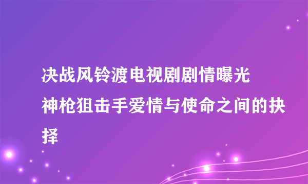 决战风铃渡电视剧剧情曝光 神枪狙击手爱情与使命之间的抉择