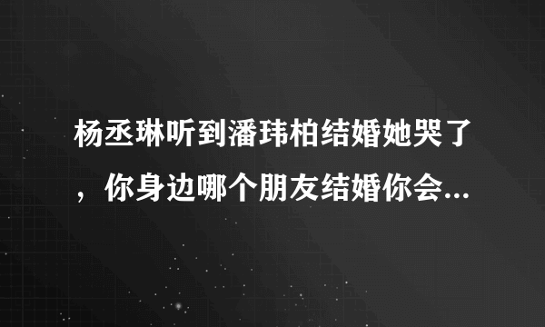 杨丞琳听到潘玮柏结婚她哭了，你身边哪个朋友结婚你会有想哭的冲动？